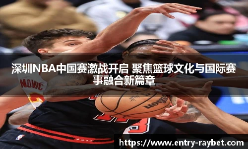 深圳NBA中国赛激战开启 聚焦篮球文化与国际赛事融合新篇章