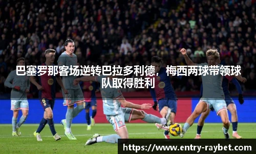 巴塞罗那客场逆转巴拉多利德，梅西两球带领球队取得胜利