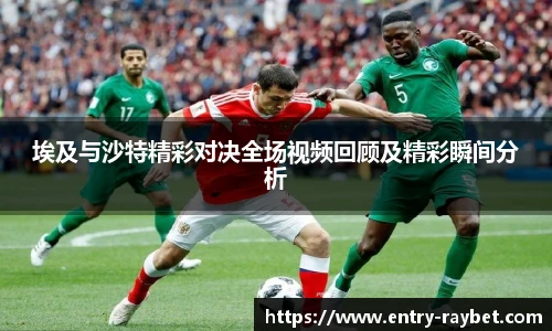 埃及与沙特精彩对决全场视频回顾及精彩瞬间分析