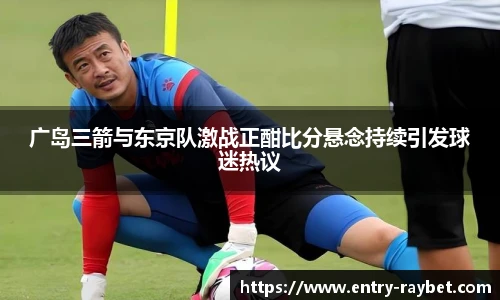 广岛三箭与东京队激战正酣比分悬念持续引发球迷热议