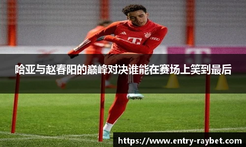 哈亚与赵春阳的巅峰对决谁能在赛场上笑到最后